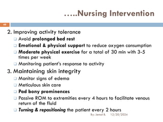 2. Improving activity tolerance
❑ Avoid prolonged bed rest
❑ Emotional & physical support to reduce oxygen consumption
❑ Moderate physical exercise for a total of 30 min with 3-5
times per week
❑ Monitoring patient’s response to activity
3. Maintaining skin integrity
❑ Monitor signs of edema
❑ Meticulous skin care
❑ Pad bony prominences
❑ Passive ROM to extremities every 4 hours to facilitate venous
return of the fluid
❑ Turning & repositioning the patient every 2 hours
…..Nursing Intervention
12/20/2024
49
By: Jemal B.
 