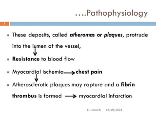 These deposits, called atheromas or plaques, protrude
into the lumen of the vessel,
Resistance to blood flow
Myocardial ischemia chest pain
Atherosclerotic plaques may rapture and a fibrin
thrombus is formed myocardial infarction
….Pathophysiology
12/20/2024
5
By: Jemal B.
 