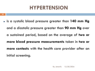 HYPERTENSION
is a systolic blood pressure greater than 140 mm Hg
and a diastolic pressure greater than 90 mm Hg over
a sustained period, based on the average of two or
more blood pressure measurements taken in two or
more contacts with the health care provider after an
initial screening.
12/20/2024
52
By: Jemal B.
 