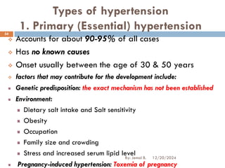 Types of hypertension
1. Primary (Essential) hypertension
❖ Accounts for about 90-95% of all cases
❖ Has no known causes
❖ Onset usually between the age of 30 & 50 years
❖ factors that may contribute for the development include:
Genetic predisposition: the exact mechanism has not been established
Environment:
Dietary salt intake and Salt sensitivity
Obesity
Occupation
Family size and crowding
Stress and increased serum lipid level
Pregnancy-induced hypertension: Toxemia of pregnancy
12/20/2024
54
By: Jemal B.
 