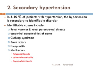 2. Secondary hypertension
❖ In 5-10 % of patients with hypertension, the hypertension
is secondary to identifiable disorder
❖ Identifiable causes include:
 Renal vascular & renal parenchymal disease
 congenital abnormalities of aorta
 Cushing syndrome
 Brain tumors
 Encephalitis
 Medications
• Glucocorticoids
• Mineralocorticoids
• Sympathomimetic
12/20/2024
55
By: Jemal B.
 