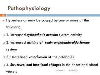 Pathophysiology
Hypertension may be caused by one or more of the
following:
❑ 1. Increased sympathetic nervous system activity
❑ 2. Increased activity of renin-angiotensin-aldosterone
system
❑ 3. Decreased vasodilation of the arterioles
❑ 4. Structural and functional changes in the heart and blood
vessels 12/20/2024
56
By: Jemal B.
 