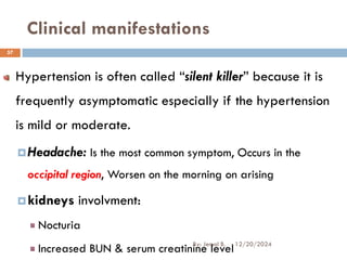 Clinical manifestations
Hypertension is often called “silent killer” because it is
frequently asymptomatic especially if the hypertension
is mild or moderate.
Headache: Is the most common symptom, Occurs in the
occipital region, Worsen on the morning on arising
kidneys involvment:
Nocturia
Increased BUN & serum creatinine level12/20/2024
57
By: Jemal B.
 