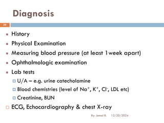 Diagnosis
History
Physical Examination
Measuring blood pressure (at least 1week apart)
Ophthalmologic examination
Lab tests
 U/A – e.g. urine catecholamine
 Blood chemistries (level of Na+, K+, Cl-, LDL etc)
 Creatinine, BUN
 ECG, Echocardiography & chest X-ray
12/20/2024
59
By: Jemal B.
 
