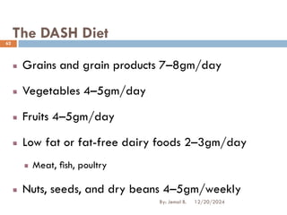 The DASH Diet
Grains and grain products 7–8gm/day
Vegetables 4–5gm/day
Fruits 4–5gm/day
Low fat or fat-free dairy foods 2–3gm/day
Meat, ﬁsh, poultry
Nuts, seeds, and dry beans 4–5gm/weekly
12/20/2024
62
By: Jemal B.
 