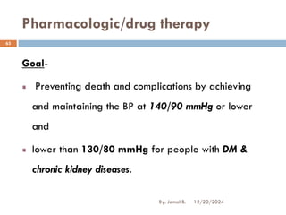 Goal-
Preventing death and complications by achieving
and maintaining the BP at 140/90 mmHg or lower
and
lower than 130/80 mmHg for people with DM &
chronic kidney diseases.
Pharmacologic/drug therapy
12/20/2024
63
By: Jemal B.
 