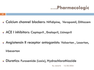 Calcium channel blockers: Nifidipine, Verapamil, Diltiazem
ACE I inhibitors: Captopril , Enalapril, Lisinopril
Angiotensin II receptor antagonists: Valsartan , Losartan,
Irbesartan
Diuretics: Furosemide (Lasix), Hydrochlorothiazide
….Pharmacologic
12/20/2024
65
By: Jemal B.
 