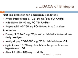 First line drugs for non-emergency conditions
Hydrochlorothiazide, 12.5-50 mg/day PO And/or
Nifedipine 10-40 mg, PO TID And/or
Propranolol 40-160 mg PO divided in to 2-4 doses
Alternative
Enalapril, 2.5-40 mg PO, once or divided in to two doses
daily And/or
Methyldopa, 250-2000 mg PO in divided doses. OR
Hydralazine, 10-20 mg, slow IV can be given in severe
hypertension. OR
Atenolol, 50 – 100 mg p.o daily
…..DACA of Ethiopia
12/20/2024
67
By: Jemal B.
 
