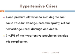 Hypertensive Crises
Blood pressure elevation to such degree can
cause vascular damage, encephalopathy, retinal
hemorrhage, renal damage and death.
1 –2% of the hypertensive population develop
this complication.
12/20/2024
68
By: Jemal B.
 