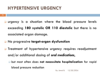 HYPERTENSIVE URGENCY
❑ urgency is a situation where the blood pressure levels
exceeding 180 systolic OR 110 diastolic but there is no
associated organ damage.
❑ No progressive target-organ dysfunction
❑ Treatment of hypertensive urgency requires readjustment
and/or additional dosing of oral medications,
❑ but most often does not necessitate hospitalization for rapid
blood pressure reduction
12/20/2024
71
By: Jemal B.
 
