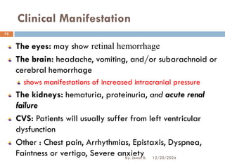 Clinical Manifestation
The eyes: may show retinal hemorrhage
The brain: headache, vomiting, and/or subarachnoid or
cerebral hemorrhage
shows manifestations of increased intracranial pressure
The kidneys: hematuria, proteinuria, and acute renal
failure
CVS: Patients will usually suffer from left ventricular
dysfunction
Other : Chest pain, Arrhythmias, Epistaxis, Dyspnea,
Faintness or vertigo, Severe anxiety 12/20/2024
72
By: Jemal B.
 