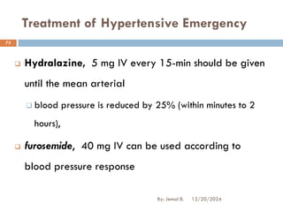 Treatment of Hypertensive Emergency
❑ Hydralazine, 5 mg IV every 15-min should be given
until the mean arterial
❑ blood pressure is reduced by 25% (within minutes to 2
hours),
❑ furosemide, 40 mg IV can be used according to
blood pressure response
12/20/2024
73
By: Jemal B.
 