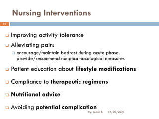 Nursing Interventions
❑ Improving activity tolerance
❑ Alleviating pain:
❑ encourage/maintain bedrest during acute phase.
provide/recommend nonpharmacological measures
❑ Patient education about lifestyle modifications
❑ Compliance to therapeutic regimens
❑ Nutritional advice
❑ Avoiding potential complication
12/20/2024
75
By: Jemal B.
 