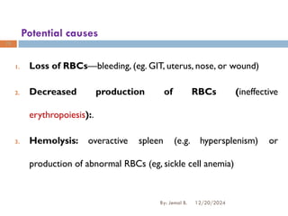 Potential causes
1. Loss of RBCs—bleeding, (eg. GIT, uterus, nose, or wound)
2. Decreased production of RBCs (ineffective
erythropoiesis):.
3. Hemolysis: overactive spleen (e.g. hypersplenism) or
production of abnormal RBCs (eg, sickle cell anemia)
12/20/2024
By: Jemal B.
78
 