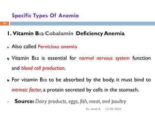 Specific Types Of Anemia
1. Vitamin B12/ Cobalamin Deficiency Anemia
Also called Pernicious anemia
Vitamin B12 is essential for normal nervous system function
and blood cell production.
For vitamin B12 to be absorbed by the body, it must bind to
intrinsic factor, a protein secreted by cells in the stomach.
➢ Source: Dairy products, eggs, fish, meat, and poultry
79
12/20/2024
By: Jemal B.
 