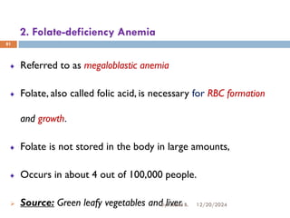 2. Folate-deficiency Anemia
Referred to as megaloblastic anemia
Folate, also called folic acid, is necessary for RBC formation
and growth.
Folate is not stored in the body in large amounts,
Occurs in about 4 out of 100,000 people.
➢ Source: Green leafy vegetables and liver.
81
12/20/2024
By: Jemal B.
 