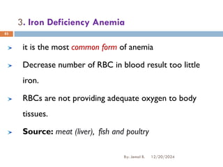 3. Iron Deficiency Anemia
it is the most common form of anemia
Decrease number of RBC in blood result too little
iron.
RBCs are not providing adequate oxygen to body
tissues.
Source: meat (liver), fish and poultry
12/20/2024
By: Jemal B.
83
 