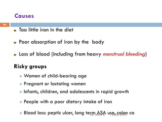 Causes
Too little iron in the diet
Poor absorption of iron by the body
Loss of blood (including from heavy menstrual bleeding)
Risky groups
♣ Women of child-bearing age
♣ Pregnant or lactating women
♣ Infants, children, and adolescents in rapid growth
♣ People with a poor dietary intake of iron
♣ Blood loss: peptic ulcer, long term ASA use, colon ca
84
12/20/2024
By: Jemal B.
 