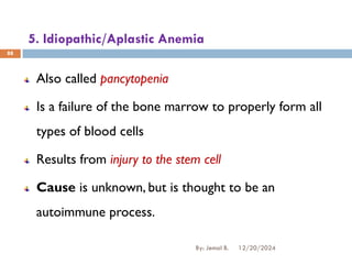 5. Idiopathic/Aplastic Anemia
Also called pancytopenia
Is a failure of the bone marrow to properly form all
types of blood cells
Results from injury to the stem cell
Cause is unknown, but is thought to be an
autoimmune process.
12/20/2024
By: Jemal B.
88
 