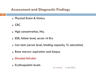 Assessment and Diagnostic Findings
Physical Exam & history
CBC
Hgb concentration, Hct,
ESR, folate level, serum vit B12
Iron tests (serum level, binding capacity, % saturation)
Bone marrow aspiration and biopsy
Elevated bilirubin
Erythropoietin levels
12/20/2024
By: Jemal B.
90
 