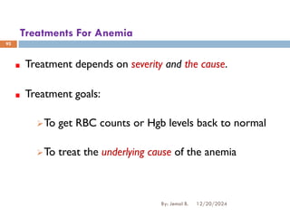 Treatments For Anemia
Treatment depends on severity and the cause.
Treatment goals:
➢To get RBC counts or Hgb levels back to normal
➢To treat the underlying cause of the anemia
12/20/2024
By: Jemal B.
92
 