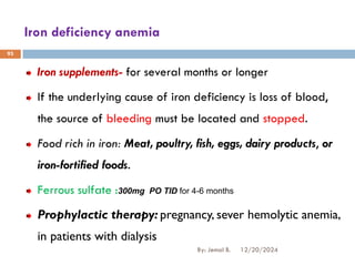 Iron deficiency anemia
Iron supplements- for several months or longer
If the underlying cause of iron deficiency is loss of blood,
the source of bleeding must be located and stopped.
Food rich in iron: Meat, poultry, fish, eggs, dairy products, or
iron-fortified foods.
Ferrous sulfate :300mg PO TID for 4-6 months
Prophylactic therapy: pregnancy, sever hemolytic anemia,
in patients with dialysis
12/20/2024
By: Jemal B.
93
 