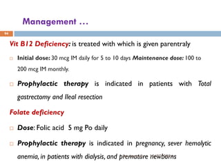 Management …
Vit B12 Deficiency: is treated with which is given parentraly
 Initial dose: 30 mcg IM daily for 5 to 10 days Maintenance dose: 100 to
200 mcg IM monthly.
 Prophylactic therapy is indicated in patients with Total
gastrectomy and Ileal resection
Folate deficiency
 Dose: Folic acid 5 mg Po daily
 Prophylactic therapy is indicated in pregnancy, sever hemolytic
anemia, in patients with dialysis, and premature newborns
94
12/20/2024
By: Jemal B.
 