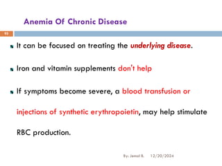 Anemia Of Chronic Disease
It can be focused on treating the underlying disease.
Iron and vitamin supplements don't help
If symptoms become severe, a blood transfusion or
injections of synthetic erythropoietin, may help stimulate
RBC production.
12/20/2024
By: Jemal B.
95
 