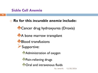Sickle Cell Anemia
 Rx for this incurable anemia include:
♣Cancer drug hydroxyurea (Droxia)
♣A bone marrow transplant
♣Blood transfusions
➢Supportive:
♣Administration of oxygen
♣Pain-relieving drugs
♣Oral and intravenous fluids
96
12/20/2024
By: Jemal B.
 