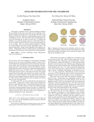 IMAGE RECOLORIZATION FOR THE COLORBLIND

                Jia-Bin Huang, Chu-Song Chen                                       Tzu-Cheng Jen, Sheng-Jyh Wang

                        Academia Sinica                                            National Chiao Tung University
                Institute of Information Science                                 Institute of Electronics Engineering
                    Taipei, Taiwan, R.O.C.                                            Hsin-Chu, Taiwan, R.O.C.


                             ABSTRACT
    In this paper, we propose a new re-coloring algorithm to enhance
the accessibility for the color vision deﬁcient (or colorblind). Com-
pared to people with normal color vision, people with color vision
deﬁciency (CVD) have difﬁculty in distinguishing between certain                                    Protanomaly      Deuteranomaly       Tritanomaly
combinations of colors. This may hinder visual communication ow-
ing to the increasing use of colors in recent years. To address this
problem, we re-color the image to preserve visual detail when per-
ceived by people with CVD. We ﬁrst extract the representing col-
ors in an image. Then we ﬁnd the optimal mapping to maintain
the contrast between each pair of these representing colors. The                                     Protanopia       Deuteranopia        Tritanopia
proposed algorithm is image content dependent and completely au-
tomatic. Experimental results on natural images are illustrated to          Fig. 1. Original color image and the simulation results for various
demonstrate the effectiveness of the proposed re-coloring algorithm.        types of color blindness. Image in the left is the original color image
                                                                            perceived by people with normal vision, while the six images in the
   Index Terms— Assistive technology, Image enhancement,                    right are the simulation results.
Color vision deﬁciency.

                       1. INTRODUCTION                                           CVD results from partial or complete loss of function of one
                                                                            or more types of cone cells. There are three major types of CVD:
In recent years, due to the availability of color printers and display      anomalous trichromacy, dichromacy, and monochromacy. Anoma-
devices, the use of colors in multimedia contents to convey rich vi-        lous trichromacy, a mild color deﬁciency, is often characterized by
sual information has signiﬁcantly increased. It becomes more impor-         the defect of one of the three cones. The three types belonging to this
tant to utilize colors for effective visual communication. However,         category are protanomaly, deuteranomaly, and tritanomaly, depend-
people with color vision deﬁciency (CVD) have difﬁculty in distin-          ing on deﬁciency in L-, M-, or S- cones, respectively. Dichromacy,
guishing between some colors that are contrasting and perceptible to        a more severe color deﬁciency, is present when one of the three cone
people with normal vision. We show in Fig. 1 an example of how              types is absent. Protanopia, deuteranopia, or tritanopia has no L-
CVD people perceived colors. The image in the left is the original          , M-, or S- cone, respectively. Monochromacy is the severest but
image perceived by people with normal vision, and the visual infor-         rarest type of CVD, lacking all types of cone cells and perceiving
mation can be easily interpreted. On the other hand, critical color         brightness variation only. In this paper, we focus on dichromacy.
information may disappear or become indistinct in the six images in              There have been several works that attempt to simulate color
the right, which are the simulation results for people with various         deﬁcient vision. Among them, the computational model of CVD
types of color vision deﬁciency.                                            proposed by Brettel et al. [1] was widely adopted. In [1], the com-
     To understand CVD, we must understand how the human color              putational model of CVD was formulated in the three dimensional
vision works. Normal color vision is based on the absorption of             LMS space, where three orthogonal axes L, M, and S represent the
photons by three different types of fundamental photoreceptor cells,        responses of the three different cones. Based on the success in sim-
the cone cells. The three classes of cones have different spectral          ulating the color perception of people with CVD, one can attempt to
sensitivities with peak responses lying in the long- (L), middle-(M),       provide a better color representation for the colorblind.
and short-(S) wavelength regions of the spectrum, respectively. The              Many works have been devoted to addressing CVD accessibil-
energy received by the L, M, and S cones can be computed by a               ity. We classify them into two main categories: 1) tools that pro-
numerical integration over the wavelength λ:                                vide guidelines for designers to avoid ambiguous color combina-
                                                                            tions, and 2) methods that (semi-)automatically reproduce colors
             [L, M, S] =      E(λ)[l(λ), m(λ), s(λ)]dλ,              (1)    suitable for CVD viewers. Methods in the ﬁrst category assist de-
                                                                            signers in color reproduction by providing guidelines, or using a re-
where E(λ) is the spectral power distribution of the light and              stricted CVD palette, or verifying color schemes. However, it still
l(λ), m(λ), s(λ) are the fundamental spectral sensitivity functions         takes a lot of effort to select colors that are visually friendly for CVD
for L-, M-, and S-cones.                                                    viewers. Moreover, these methods cannot be applied to existing nat-
    This research was supported by the National Science Council of Taiwan   ural images.Methods that semiautomatically re-color images for ac-
under Grant No. NSC 96-3113-H-001-011 and NSC98-2631-001-013.               commodating the colorblind provide a few parameters for users to




978-1-4244-2354-5/09/$25.00 ©2009 IEEE                                  1161                                                         ICASSP 2009
 