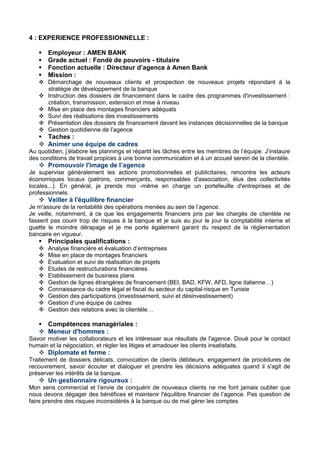 4 : EXPERIENCE PROFESSIONNELLE :
 Employeur : AMEN BANK
 Grade actuel : Fondé de pouvoirs - titulaire
 Fonction actuelle : Directeur d’agence à Amen Bank
 Mission :
 Démarchage de nouveaux clients et prospection de nouveaux projets répondant à la
stratégie de développement de la banque
 Instruction des dossiers de financement dans le cadre des programmes d'investissement :
création, transmission, extension et mise à niveau
 Mise en place des montages financiers adéquats
 Suivi des réalisations des investissements
 Présentation des dossiers de financement devant les instances décisionnelles de la banque
 Gestion quotidienne de l’agence
 Taches :
 Animer une équipe de cadres
Au quotidien, j’élabore les plannings et répartit les tâches entre les membres de l’équipe. J’instaure
des conditions de travail propices à une bonne communication et à un accueil serein de la clientèle.
 Promouvoir l'image de l’agence
Je supervise généralement les actions promotionnelles et publicitaires, rencontre les acteurs
économiques locaux (patrons, commerçants, responsables d'association, élus des collectivités
locales...). En général, je prends moi -même en charge un portefeuille d'entreprises et de
professionnels.
 Veiller à l'équilibre financier
Je m'assure de la rentabilité des opérations menées au sein de l’agence.
Je veille, notamment, à ce que les engagements financiers pris par les chargés de clientèle ne
fassent pas courir trop de risques à la banque et je suis au jour le jour la comptabilité interne et
guette le moindre dérapage et je me porte également garant du respect de la réglementation
bancaire en vigueur.
 Principales qualifications :
 Analyse financière et évaluation d’entreprises
 Mise en place de montages financiers
 Evaluation et suivi de réalisation de projets
 Etudes de restructurations financières
 Etablissement de business plans
 Gestion de lignes étrangères de financement (BEI, BAD, KFW, AFD, ligne italienne…)
 Connaissance du cadre légal et fiscal du secteur du capital-risque en Tunisie
 Gestion des participations (investissement, suivi et désinvestissement)
 Gestion d’une équipe de cadres
 Gestion des relations avec la clientèle…
 Compétences managériales :
 Meneur d'hommes :
Savoir motiver les collaborateurs et les intéresser aux résultats de l'agence. Doué pour le contact
humain et la négociation, et régler les litiges et amadouer les clients insatisfaits.
 Diplomate et ferme :
Traitement de dossiers délicats, convocation de clients débiteurs, engagement de procédures de
recouvrement, savoir écouter et dialoguer et prendre les décisions adéquates quand il s'agit de
préserver les intérêts de la banque.
 Un gestionnaire rigoureux :
Mon sens commercial et l’envie de conquérir de nouveaux clients ne me font jamais oublier que
nous devons dégager des bénéfices et maintenir l'équilibre financier de l’agence. Pas question de
faire prendre des risques inconsidérés à la banque ou de mal gérer les comptes
 