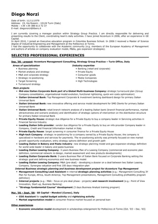 Diego Norzi
Date of birth: 11/11/1979
Address: 19, Via Rossini - 10124 Turin (Italy)
Mobile : +39 +39 388 613 72 37
E-mail: diegonorzi@libero.it

I am currently covering a manager position within Strategy Group Practice. I am directly responsible for delivering and
presenting results to the Client, coordinating team’s daily activities. I have joined Accenture in 2006, after an experience in GE
Capital.
In April 2010, I joined an Executive education program in Columbia Business School. In 2006 I received a Master of Science
degree of Industrial Engineering and Management at the Politecnico di Torino.
I had the opportunity to collaborate with the Academic community (e.g. members of the European Academy of Management
and authors of articles on company evaluation model, M&As, geo expansion strategies).


SELECTED PROFESSIONAL EXPERIENCES
Sep. ‘06 - present: Accenture Management Consulting, Strategy Group Practice – Turin Office, Italy
 Areas of specialization                                 Industry expertise
    Business planning                                       Banking (retail and corporate)
    Market analysis and strategy                            Private Equity
    M&A and corporate strategy                              Consumer goods
    Strategic re-positioning                                Media Companies
    Target Screening                                        High Technologies
    Turnaround strategy
 Main projects
    Mid-size Italian Corporate Bank part of a Global Multi-business Company: strategic turnaround plan (Group
     Company consolidation, organizational model evolution, functional rightsizing, quick-win costs optimization)
    Italian Universal Bank: Top Management Corporate & investment banking dashboard design for primary Italian
     Universal Bank
    Italian Universal Bank: new innovative offering and service model development for SME Clients for primary Italian
     Universal Bank
    Italian Universal Bank: retail branch network analysis of a leading Italian bank (branch financial performance, market
     attractiveness and scenario analysis) and identification of strategic options of intervention on the distribution structure
     for primary Italian Universal Bank
    Private Equity House: strategic due diligence for a Private Equity to buy a company leader in Servicing activities in
     Financial Service Industry
    Leading Italian Info-provider: vendor due diligence for a Private Equity to buy an info-provider Company leader in
     Company, Credit and Financial Information market in Italy
    Private Equity House: target screening in consumer finance for a Private Equity House
    High-tech Company: strategic re-positioning for a company owned by a Private Equity House; the company is
     specialized in hardware and services for payments. The re-positioning activity was primarily focused on new market
     growth opportunity evaluation, entry strategy options definition and growth path
    Leading Italian in Bakery and Pasta industry: new strategic planning model and geo-expansion strategy definition
     for world-wide leader in bakery and pasta business
    Leading Italian Leasing Company: 3-years Business Plan of a Leasing Company (commercial and economic plan
     definition, commercial network re-design, market assessment and new products developments)
    Leading Italian Corporate Bank: 3-years Business Plan of Italian Bank focused on Corporate Banking setting the
     strategic goal and defining economics and new business model
    Leading Italian Leasing Company: M&A (pre-deal) - developing a dossier on a deal between two Italian Leasing
     Company. Synergies valuation and first 100 days integration-plan
  Internal Business strategic planning and business development project for Accenture Top Management
    Management Consulting Lead Assistant in internal strategic planning activities (e.g.: Management Consulting 3Y
     Plan for Europe, Africa, South-America; Top Management presentations, Management Consulting profitability program
     definition)
    Internal projects (e.g.: M&A - focus on pre-deal phase - projects) and research involvement (e.g.: Point of View
     Innovation, Start-up, Business Banking)
    “Strategy fundamental Course” development (3 days Business Analyst training program)

Mar. ‘06 – Sept. ‘06: GE Capital - Mondovì (Cuneo), Italy
     COO Assistant for capital budget activity and rightsizing activity
     Market segmentation model in consumer finance market focused on personal loan

Other experiences
     Economic simulation model development in scholarships enlargement for Politecnico di Torino (Oct. ‘03 – Dec. ‘03)
 