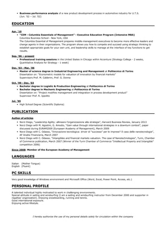 ? Business performance analysis of a new product development process in automotive industry for U.T.S.
      (Jun. 02 C Jul. 02)


EDUCATION

Apr. 10
    ? CEM - Columbia Essentials of Management - Executive Education Program (Intensive MBA)
      Columbia Business School - New York, USA
      The Columbia Essential of Management prepares middle-management executives to become more effective leaders and
      change agents in their organizations. The program shows you how to compete and succeed using strategic thinking to
      establish appropriate goals for your own unit, and leadership skills to manage at the interface of key functions to get
      results.

Sep. 06 C present
    ? Professional training sessions in the United States in Chicago within Accenture (Strategy College - 2 weeks,
      Quantitative Analysis for Strategy - 1 week)

Dec. 03 - Mar. 06
    ? Master of science degree in Industrial Engineering and Management at Politecnico di Torino
      Dissertation on: Econometric models for valuation of innovation by financial markets
      Supervisors Prof. M. Calderini, Prof. G. Donna

Oct. 99 - Dec. 03
    ? Bachelor degree in Logistic & Production Engineering at Politecnico di Torino
    ? Bachelor degree in Mechanic Engineering at Politecnico di Torino
      Dissertation on: Project modifies management and integration in process development product
      Supervisor Prof. R. Ippolito

Jul. 99
    ? High School Degree (Scientific Diploma)


PUBLICATION
Author of articles
    ? Norzi Diego, Leadership Agility: allineare lorganizzazione alla strategia, Harvard Business Review, January 2013
    ? Norzi Diego with M. Agostini, G. Amodio, Gain value through international strategies in a downturn context, paper
      discussed during EURAM2009 (European Academy of Management), March 2009
    ? Norzi Diego with C. Odasso, Innovazione tecnologica: driver di successo per le imprese? Il caso delle nanotecnologie,
      AF Analisi Finanziaria, March 2007
    ? Norzi Diego with C. Odasso, Intangibles and financial markets valuation. The case of Nanotechnologies, Turin, Chamber
      of Commerce publication, March 2007 (Winner of the Turin Chamber of Commerce Intellectual Property and Intangible
      competition 2006)

Since 2008: Member of the European Academy of Management


LANGUAGES

Italian (Mother Tongue)
English (Fluent)


PC SKILLS
Very good knowledge of Windows environment and Microsoft Office (Word, Excel, Power Point, Access, etc.)


PERSONAL PROFILE
A talented individual highly motivated to work in challenging environments.
Special attitude in sailing and windsurfing (I am a sailing and windsurfing instructor from December 2000 and supporter in
regattas organization). Enjoying snowboarding, running and tennis.
Good international exposure.
Enjoying active lifestyle.




                  I hereby authorize the use of my personal details solely for circulation within the company
 