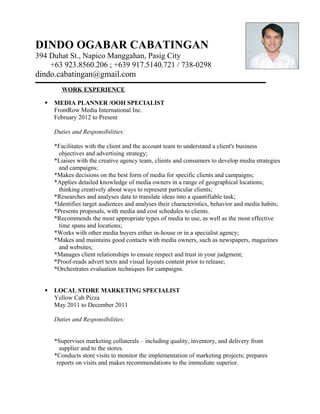 DINDO OGABAR CABATINGAN
394 Duhat St., Napico Manggahan, Pasig City
    +63 923.8560.206 ; +639 917.5140.721 / 738-0298
dindo.cabatingan@gmail.com
         WORK EXPERIENCE

     MEDIA PLANNER /OOH SPECIALIST
      FrontRow Media International Inc.
      February 2012 to Present

      Duties and Responsibilities:

      *Facilitates with the client and the account team to understand a client's business
        objectives and advertising strategy;
      *Liaises with the creative agency team, clients and consumers to develop media strategies
        and campaigns;
      *Makes decisions on the best form of media for specific clients and campaigns;
      *Applies detailed knowledge of media owners in a range of geographical locations;
        thinking creatively about ways to represent particular clients;
      *Researches and analyses data to translate ideas into a quantifiable task;
      *Identifies target audiences and analyses their characteristics, behavior and media habits;
      *Presents proposals, with media and cost schedules to clients.
      *Recommends the most appropriate types of media to use, as well as the most effective
        time spans and locations;
      *Works with other media buyers either in-house or in a specialist agency;
      *Makes and maintains good contacts with media owners, such as newspapers, magazines
        and websites;
      *Manages client relationships to ensure respect and trust in your judgment;
      *Proof-reads advert texts and visual layouts content prior to release;
      *Orchestrates evaluation techniques for campaigns.


     LOCAL STORE MARKETING SPECIALIST
      Yellow Cab Pizza
      May 2011 to December 2011

      Duties and Responsibilities:


      *Supervises marketing collaterals – including quality, inventory, and delivery from
        supplier and to the stores.
      *Conducts store visits to monitor the implementation of marketing projects; prepares
       reports on visits and makes recommendations to the immediate superior.
 
