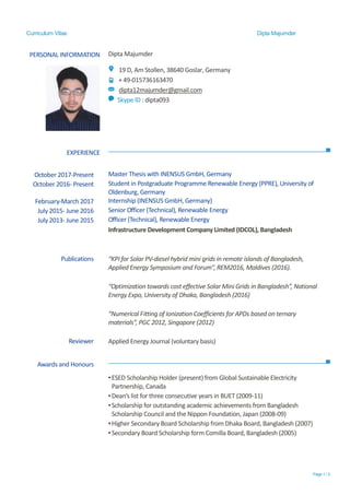 Curriculum Vitae Dipta Majumder
Page 1 / 2
PERSONAL INFORMATION Dipta Majumder
19 D, Am Stollen, 38640 Goslar, Germany
+ 49-015736163470
dipta12majumder@gmail.com
Skype ID : dipta093
EXPERIENCE
Awards and Honours
▪ESED Scholarship Holder (present) from Global Sustainable Electricity
Partnership, Canada
▪Dean’s list for three consecutive years in BUET (2009-11)
▪Scholarship for outstanding academic achievements from Bangladesh
Scholarship Council and the Nippon Foundation, Japan (2008-09)
▪Higher Secondary Board Scholarship from Dhaka Board, Bangladesh (2007)
▪Secondary Board Scholarship form Comilla Board, Bangladesh (2005)
October 2017-Present Master Thesis with INENSUS GmbH, Germany
October 2016- Present Student in Postgraduate Programme Renewable Energy (PPRE), University of
Oldenburg, Germany
February-March 2017 Internship (INENSUS GmbH, Germany)
July 2015- June 2016 Senior Officer (Technical), Renewable Energy
July 2013- June 2015 Officer (Technical), Renewable Energy
Infrastructure Development Company Limited (IDCOL), Bangladesh
Publications “KPI for Solar PV-diesel hybrid mini grids in remote islands of Bangladesh,
Applied Energy Symposium and Forum”, REM2016, Maldives (2016).
“Optimization towards cost effective Solar Mini Grids in Bangladesh”, National
Energy Expo, University of Dhaka, Bangladesh (2016)
“Numerical Fitting of Ionization Coefficients for APDs based on ternary
materials”, PGC 2012, Singapore (2012)
Reviewer Applied Energy Journal (voluntary basis)
 