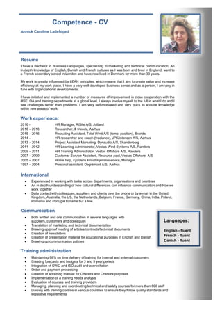 Competence - CV
Annick Caroline Ladefoged annickladefoged@yahoo.dk
Frederiksbergvej 11 +45 23 95 58 13
8983 Gjerlev J.
Resume
I have a Bachelor in Business Languages, specializing in marketing and technical communication. An
in depth knowledge of English, Danish and French cultures as I was born and bred in England, went to
a French secondary school in London and have now lived in Denmark for more than 30 years.
My work is greatly influenced by LEAN principles, which means that I aim to create value and increase
efficiency at my work place. I have a very well developed business sense and as a person, I am very in
tune with organizational developments.
I have initiated and implemented a number of measures of improvement in close cooperation with the
HSE, QA and training departments at a global level. I always involve myself to the full in what I do and I
see challenges rather than problems. I am very self-motivated and very quick to acquire knowledge
within new areas of work.
Work experience:
2016 - HR Manager, AtSite A/S, Jutland
2016 – 2016 Researcher, & friends, Aarhus
2015 – 2016 Recruiting Assistant, Total Wind A/S (temp. position), Brande
2014 – HR researcher and coach (freelance), JPKristensen A/S, Aarhus
2013 – 2014 Project Assistant Marketing, Dynaudio A/S, Skanderborg
2011 – 2012 HR Learning Administrator, Vestas Wind Systems A/S, Randers
2009 – 2011 HR Training Administrator, Vestas Offshore A/S, Randers
2007 – 2009 Customar Service Assistant, Resource pool, Vestas Offshore A/S
2005 – 2007 Home help, Fjordens Privat Hjemmeservice, Mariager
1997 – 2004 Personal assistant, Degrémont A/S, Aarhus
International
 Experienced in working with tasks across departments, organisations and countries
 An in depth understanding of how cultural differences can influence communication and how we
work together
 Daily contact with colleagues, suppliers and clients over the phone or by e-mail in the United
Kingdom, Australia, the US, the Netherlands, Belgium, France, Germany, China, India, Poland,
Romania and Portugal to name but a few.
Communication
 Both written and oral communication in several languages with
suppliers, customers and colleagues
 Translation of marketing and technical documentation
 Drawing up/proof reading of articles/contracts/technical documents
 Creation of newsletters
 Creation of presentation material for educational purposes in English and Danish
 Drawing up communication policies
Training administration
 Maintaining 98% on time delivery of training for internal and external customers
 Creating forecasts and budgets for 3 and 5 year periods
 Integration of GWO and ISO audit and accreditation
 Order and payment processing
 Creation of a training manual for Offshore and Onshore purposes
 Implementation of a training needs analysis
 Evaluation of courses and training providers
 Managing, planning and coordinating technical and safety courses for more than 800 staff
 Liaising with training centres in various countries to ensure they follow quality standards and
legislative requirements
Languages:
English - fluent
French - fluent
Danish - fluent
 