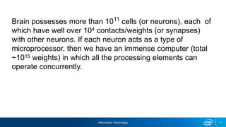 Information Technology 11
Brain possesses more than 1011 cells (or neurons), each of
which have well over 104 contacts/weights (or synapses)
with other neurons. If each neuron acts as a type of
microprocessor, then we have an immense computer (total
~1015 weights) in which all the processing elements can
operate concurrently.
 