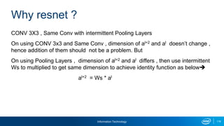 Information Technology 116
CONV 3X3 , Same Conv with intermittent Pooling Layers
On using CONV 3x3 and Same Conv , dimension of al+2 and al doesn’t change ,
hence addition of them should not be a problem. But
On using Pooling Layers , dimension of al+2 and al differs , then use intermittent
Ws to multiplied to get same dimension to achieve identity function as below
al+2 = Ws * al
Why resnet ?
 