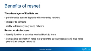 Information Technology 120
The advantages of ResNets are:
• performance doesn’t degrade with very deep network
• cheaper to compute
• ability to train very very deep network
ResNet works because:
• identify function is easy for residual block to learn
• using a skip-connection helps the gradient to back-propagate and thus helps
you to train deeper networks
Benefits of resnet
 