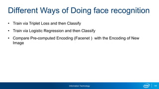 Information Technology 148
• Train via Triplet Loss and then Classify
• Train via Logistic Regression and then Classify
• Compare Pre-computed Encoding (Facenet ) with the Encoding of New
Image
Different Ways of Doing face recognition
 