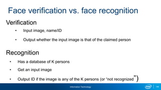 Information Technology 149
Face verification vs. face recognition
Verification
• Input image, name/ID
• Output whether the input image is that of the claimed person
Recognition
• Has a database of K persons
• Get an input image
• Output ID if the image is any of the K persons (or “not recognized”)
 