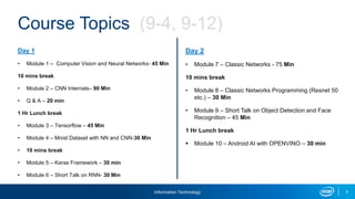 Information Technology 2
Day 1
• Module 1 – Computer Vision and Neural Networks- 45 Min
10 mins break
• Module 2 – CNN Internals– 90 Min
• Q & A – 20 min
1 Hr Lunch break
• Module 3 – Tensorflow – 45 Min
• Module 4 – Mnist Dataset with NN and CNN-30 Min
• 10 mins break
• Module 5 – Keras Framework – 30 min
• Module 6 – Short Talk on RNN- 30 Min
Day 2
• Module 7 – Classic Networks - 75 Min
10 mins break
• Module 8 – Classic Networks Programming (Resnet 50
etc.) – 30 Min
• Module 9 – Short Talk on Object Detection and Face
Recognition – 45 Min
1 Hr Lunch break
 Module 10 – Android AI with OPENVINO – 30 min
Course Topics (9-4, 9-12)
 