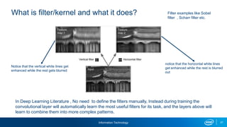 Information Technology 27
What is filter/kernel and what it does?
Notice that the vertical white lines get
enhanced while the rest gets blurred
notice that the horizontal white lines
get enhanced while the rest is blurred
out
In Deep Learning Literature , No need to define the filters manually, Instead during training the
convolutional layer will automatically learn the most useful filters for its task, and the layers above will
learn to combine them into more complex patterns.
Filter examples like Sobel
filter , Scharr filter etc.
 