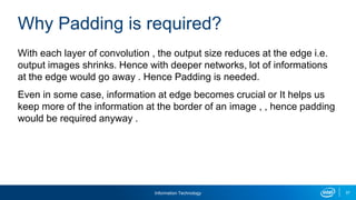 Information Technology 37
With each layer of convolution , the output size reduces at the edge i.e.
output images shrinks. Hence with deeper networks, lot of informations
at the edge would go away . Hence Padding is needed.
Even in some case, information at edge becomes crucial or It helps us
keep more of the information at the border of an image , , hence padding
would be required anyway .
Why Padding is required?
 