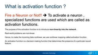 Information Technology 40
Fire a Neuron or Not!!  To activate a neuron ,
specialized functions are used which are called as
activation functions.
The purpose of the activation function is to introduce non-linearity into the network .
Real world problems are non-linear.
Hence, to make the incoming data nonlinear, we use nonlinear mapping called activation function.
An activation function is a decision making function that determines the presence of a particular neural
feature.
What is activation function ?
 
