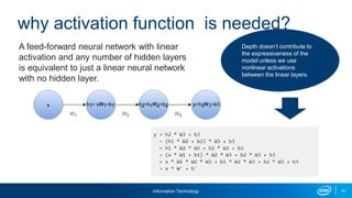 Information Technology 41
why activation function is needed?
A feed-forward neural network with linear
activation and any number of hidden layers
is equivalent to just a linear neural network
with no hidden layer.
Depth doesn’t contribute to
the expressiveness of the
model unless we use
nonlinear activations
between the linear layers.
 