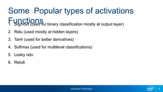 Information Technology 42
1. Sigmoid (used for binary classification mostly at output layer)
2. Relu (used mostly at hidden layers)
3. Tanh (used for better derivatives)
4. Softmax (used for multilevel classifications)
5. Leaky relu
6. Relu6
Some Popular types of activations
Functions
 