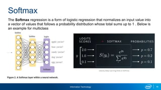 Information Technology 46
The Softmax regression is a form of logistic regression that normalizes an input value into
a vector of values that follows a probability distribution whose total sums up to 1 . Below is
an example for multiclass
Softmax
 