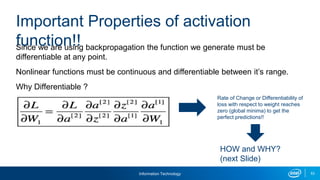 Information Technology 53
Since we are using backpropagation the function we generate must be
differentiable at any point.
Nonlinear functions must be continuous and differentiable between it’s range.
Why Differentiable ?
Important Properties of activation
function!!
Rate of Change or Differentiability of
loss with respect to weight reaches
zero (global minima) to get the
perfect predictions!!
HOW and WHY?
(next Slide)
 