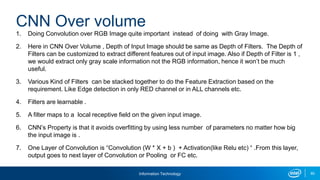 Information Technology 60
1. Doing Convolution over RGB Image quite important instead of doing with Gray Image.
2. Here in CNN Over Volume , Depth of Input Image should be same as Depth of Filters. The Depth of
Filters can be customized to extract different features out of input image. Also if Depth of Filter is 1 ,
we would extract only gray scale information not the RGB information, hence it won’t be much
useful.
3. Various Kind of Filters can be stacked together to do the Feature Extraction based on the
requirement. Like Edge detection in only RED channel or in ALL channels etc.
4. Filters are learnable .
5. A filter maps to a local receptive field on the given input image.
6. CNN’s Property is that it avoids overfitting by using less number of parameters no matter how big
the input image is .
7. One Layer of Convolution is “Convolution (W * X + b ) + Activation(like Relu etc) “ .From this layer,
output goes to next layer of Convolution or Pooling or FC etc.
CNN Over volume
 